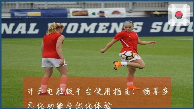 开云电脑版平台使用指南：畅享多元化功能与优化体验