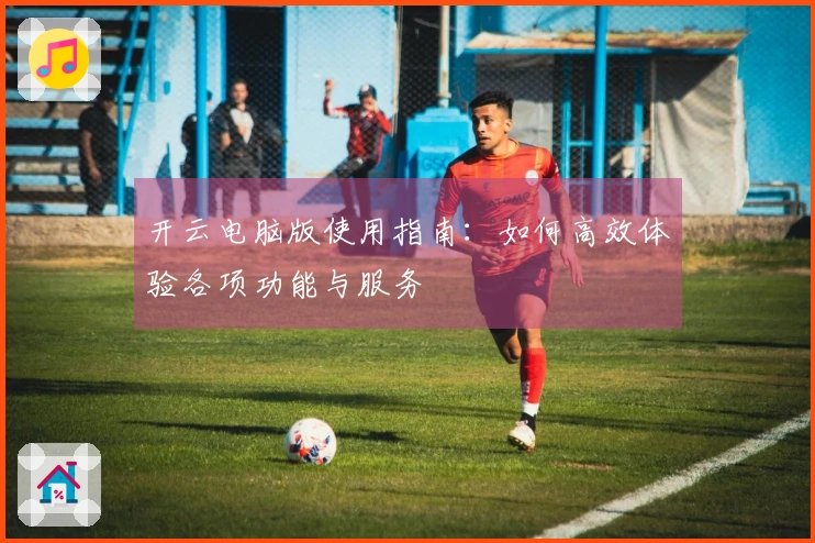 开云电脑版使用指南：如何高效体验各项功能与服务