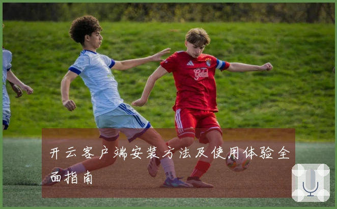 开云客户端安装方法及使用体验全面指南